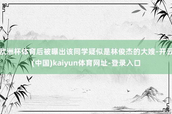 欧洲杯体育后被曝出该同学疑似是林俊杰的大嫂-开云(中国)kaiyun体育网址-登录入口